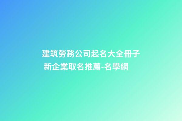 建筑勞務公司起名大全冊子 新企業取名推薦-名學網-第1張-公司起名-玄機派